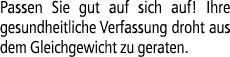 Passen Sie gut auf sich auf! Ihre gesundheitliche Verfassung droht aus dem Gleichgewicht zu geraten.