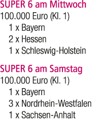 SUPER 6 am Mittwoch 100.000 Euro (Kl. 1) 1 x Bayern 2 x Hessen 1 x Schleswig Holstein SUPER 6 am Samstag 100.000 Euro...