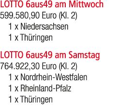LOTTO 6aus49 am Mittwoch 599.580,90 Euro (Kl. 2) 1 x Niedersachsen 1 x Th ringen LOTTO 6aus49 am Samstag 764.922,30 E...