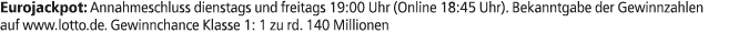 Eurojackpot: Annahmeschluss dienstags und freitags 19:00 Uhr (Online 18:45 Uhr). Bekanntgabe der Gewinnzahlen auf www...