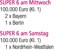 SUPER 6 am Mittwoch 100.000 Euro (Kl. 1) 2 x Bayern 1 x Berlin SUPER 6 am Samstag 100.000 Euro (Kl. 1) 1 x Nordrhein ...