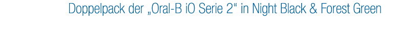 1. Preis: Doppelpack der „Oral B iO Serie 2“ in Night Black & Forest Green