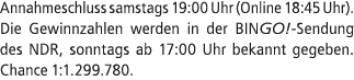 Annahmeschluss samstags 19:00 Uhr (Online 18:45 Uhr). Die Gewinnzahlen werden in der BINGO! Sendung des NDR, sonntags...