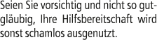 Seien Sie vorsichtig und nicht so gutgl ubig, Ihre Hilfsbereitschaft wird sonst schamlos ausgenutzt.