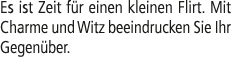 Es ist Zeit f r einen kleinen Flirt. Mit Charme und Witz beeindrucken Sie Ihr Gegen ber.