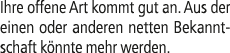 Ihre offene Art kommt gut an. Aus der einen oder anderen netten Bekanntschaft k nnte mehr werden.