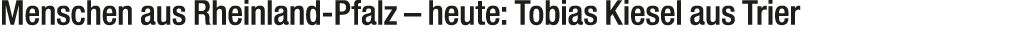 Menschen aus Rheinland Pfalz – heute: Tobias Kiesel aus Trier