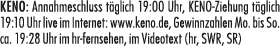 KENO: Annahmeschluss t glich 19:00 Uhr, KENO Ziehung t glich 19:10 Uhr live im Internet: www.keno.de, Gewinnzahlen Mo...