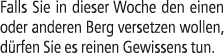 Falls Sie in dieser Woche den einen oder anderen Berg versetzen wollen, d rfen Sie es reinen Gewissens tun.