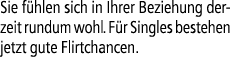Sie f hlen sich in Ihrer Beziehung derzeit rundum wohl. F r Singles bestehen jetzt gute Flirtchancen.