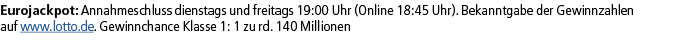 Eurojackpot: Annahmeschluss dienstags und freitags 19:00 Uhr (Online 18:45 Uhr). Bekanntgabe der Gewinnzahlen auf www...