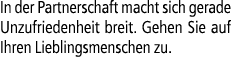 In der Partnerschaft macht sich gerade Unzufriedenheit breit. Gehen Sie auf Ihren Lieblingsmenschen zu.