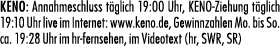 KENO: Annahmeschluss t glich 19:00 Uhr, KENO Ziehung t glich 19:10 Uhr live im Internet: www.keno.de, Gewinnzahlen Mo...