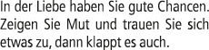 In der Liebe haben Sie gute Chancen. Zeigen Sie Mut und trauen Sie sich etwas zu, dann klappt es auch.