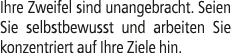 Ihre Zweifel sind unangebracht. Seien Sie selbstbewusst und arbeiten Sie konzentriert auf Ihre Ziele hin.
