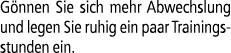 G nnen Sie sich mehr Abwechslung und legen Sie ruhig ein paar Trainingsstunden ein.