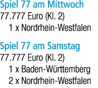 Spiel 77 am Mittwoch 77.777 Euro (Kl. 2) 1 x Nordrhein Westfalen Spiel 77 am Samstag 77.777 Euro (Kl. 2) 1 x Baden W ...