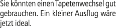 Sie k nnten einen Tapetenwechsel gut gebrauchen. Ein kleiner Ausflug w re jetzt ideal.