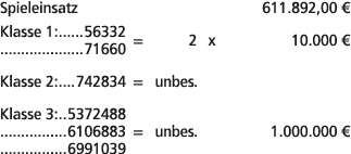 Spieleinsatz 611.892,00 € Klasse 1: 56332 71660 = 2 x 10.000 € Klasse 2: 742834 = unbes. Klasse 3: 5372488 6106883 = ...