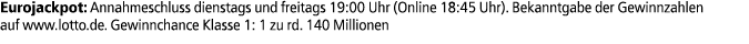 Eurojackpot: Annahmeschluss dienstags und freitags 19:00 Uhr (Online 18:45 Uhr). Bekanntgabe der Gewinnzahlen auf www...