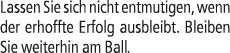 Lassen Sie sich nicht entmutigen, wenn der erhoffte Erfolg ausbleibt. Bleiben Sie weiterhin am Ball.