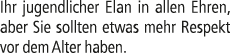 Ihr jugendlicher Elan in allen Ehren, aber Sie sollten etwas mehr Respekt vor dem Alter haben.