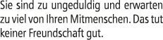 Sie sind zu ungeduldig und erwarten zu viel von Ihren Mitmenschen. Das tut keiner Freundschaft gut. 