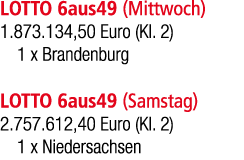 LOTTO 6aus49 (Mittwoch) 1.873.134,50 Euro (Kl. 2) 1 x Brandenburg LOTTO 6aus49 (Samstag) 2.757.612,40 Euro (Kl. 2) 1 ...