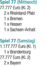 Spiel 77 (Mittwoch) 77.777 Euro (Kl. 2) 2 x Rheinland Pfalz 1 x Bremen 1 x Hessen 1 x Sachsen Anhalt Spiel 77 (Samsta...