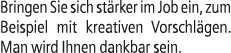Bringen Sie sich st rker im Job ein, zum Beispiel mit kreativen Vorschl gen. Man wird Ihnen dankbar sein.