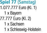 Spiel 77 (Samstag) 1.077.777 Euro (Kl. 1) 1 x Bayern 77.777 Euro (Kl. 2) 1 x Sachsen 1 x Schleswig Holstein