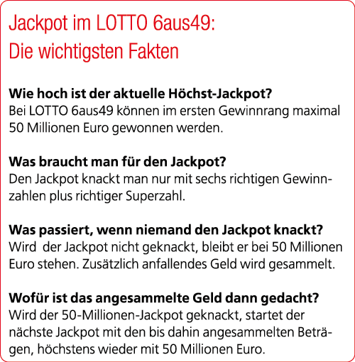 Jackpot im LOTTO 6aus49: Die wichtigsten Fakten Wie hoch ist der aktuelle H chst Jackpot? Bei LOTTO 6aus49 k nnen im ...