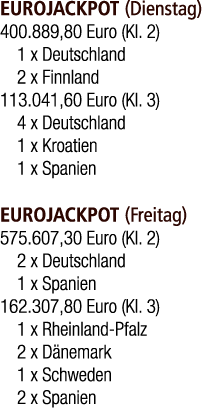 EUROJACKPOT (Dienstag) 400.889,80 Euro (Kl. 2) 1 x Deutschland 2 x Finnland 113.041,60 Euro (Kl. 3) 4 x Deutschland 1...