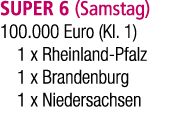 SUPER 6 (Samstag) 100.000 Euro (Kl. 1) 1 x Rheinland Pfalz 1 x Brandenburg 1 x Niedersachsen